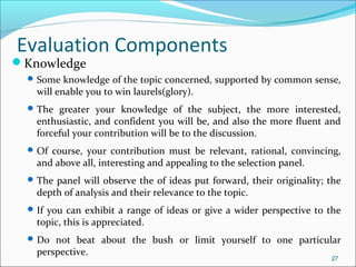 Knowledge
Some knowledge of the topic concerned, supported by common sense,
will enable you to win laurels(glory).
The greater your knowledge of the subject, the more interested,
enthusiastic, and confident you will be, and also the more fluent and
forceful your contribution will be to the discussion.
Of course, your contribution must be relevant, rational, convincing,
and above all, interesting and appealing to the selection panel.
The panel will observe the of ideas put forward, their originality; the
depth of analysis and their relevance to the topic.
If you can exhibit a range of ideas or give a wider perspective to the
topic, this is appreciated.
Do not beat about the bush or limit yourself to one particular
perspective.
27
Evaluation Components
 