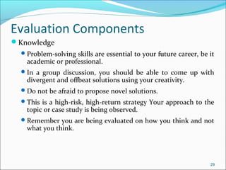 Knowledge
Problem-solving skills are essential to your future career, be it
academic or professional.
In a group discussion, you should be able to come up with
divergent and offbeat solutions using your creativity.
Do not be afraid to propose novel solutions.
This is a high-risk, high-return strategy Your approach to the
topic or case study is being observed.
Remember you are being evaluated on how you think and not
what you think.
29
Evaluation Components
 