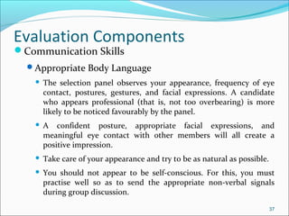 Communication Skills
Appropriate Body Language
 The selection panel observes your appearance, frequency of eye
contact, postures, gestures, and facial expressions. A candidate
who appears professional (that is, not too overbearing) is more
likely to be noticed favourably by the panel.
 A confident posture, appropriate facial expressions, and
meaningful eye contact with other members will all create a
positive impression.
 Take care of your appearance and try to be as natural as possible.
 You should not appear to be self-conscious. For this, you must
practise well so as to send the appropriate non-verbal signals
during group discussion.
37
Evaluation Components
 