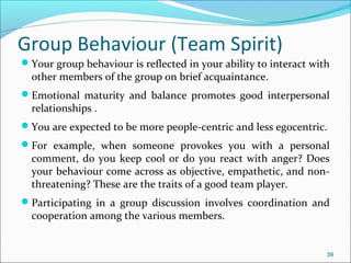 Group Behaviour (Team Spirit)
Your group behaviour is reflected in your ability to interact with
other members of the group on brief acquaintance.
Emotional maturity and balance promotes good interpersonal
relationships .
You are expected to be more people-centric and less egocentric.
For example, when someone provokes you with a personal
comment, do you keep cool or do you react with anger? Does
your behaviour come across as objective, empathetic, and non-
threatening? These are the traits of a good team player.
Participating in a group discussion involves coordination and
cooperation among the various members.
39
 