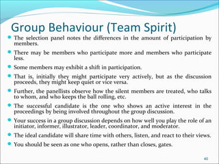  The selection panel notes the differences in the amount of participation by
members.
 There may be members who participate more and members who participate
less.
 Some members may exhibit a shift in participation.
 That is, initially they might participate very actively, but as the discussion
proceeds, they might keep quiet or vice versa.
 Further, the panellists observe how the silent members are treated, who talks
to whom, and who keeps the ball rolling, etc.
 The successful candidate is the one who shows an active interest in the
proceedings by being involved throughout the group discussion.
 Your success in a group discussion depends on how well you play the role of an
initiator, informer, illustrator, leader, coordinator, and moderator.
 The ideal candidate will share time with others, listen, and react to their views.
 You should be seen as one who opens, rather than closes, gates.
40
Group Behaviour (Team Spirit)
 
