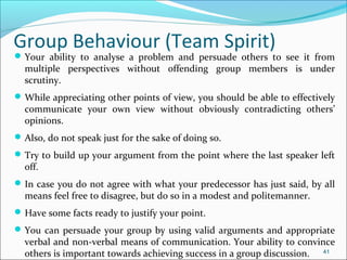 Your ability to analyse a problem and persuade others to see it from
multiple perspectives without offending group members is under
scrutiny.
While appreciating other points of view, you should be able to effectively
communicate your own view without obviously contradicting others’
opinions.
Also, do not speak just for the sake of doing so.
Try to build up your argument from the point where the last speaker left
off.
In case you do not agree with what your predecessor has just said, by all
means feel free to disagree, but do so in a modest and politemanner.
Have some facts ready to justify your point.
You can persuade your group by using valid arguments and appropriate
verbal and non-verbal means of communication. Your ability to convince
others is important towards achieving success in a group discussion. 41
Group Behaviour (Team Spirit)
 