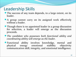 Leadership Skills
The success of any team depends, to a large extent, on its
leader.
A group cannot carry on its assigned work effectively
without a leader.
Though there is no appointed leader in a group discussion
for selection, a leader will emerge as the discussion
proceeds.
The candidate who possesses both functional ability and
coordinating ability will emerge as the leader.
Functional ability involves knowledge, mental and
physical energy emotional stability objectivity
communication skill, integrity, and emotional intelligence.
42
 