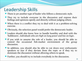 There is yet another type of leader who follows a democratic style.
They try to include everyone in the discussion and express their
feelings and opinions openly and directly without judging others.
When there is a conflict they try to deal with it as a problem-solving
exercise.
Obviously, the selection panel would prefer the democratic leader.
Leaders should also know how to handle hostility and deal with the
‘bulldozers’, individuals who are high on lung power and low on logic.
If you wish to assume the role of a leader, you should be able to
control the occasional fish-market environment of the group
discussion.
In addition, you should also be able to cut down over enthusiastic
speakers to size if they deviate from the topic or if they try to
dominate the discussion without allowing others to speak.
Further, you should try to include everybody in the discussion.
45
Leadership Skills
 