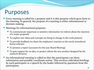 Purposes
 Every meeting is called for a purpose and it is this purpose which gives form to
the meeting. In general, the purpose of a meeting is either informational or
decision making.
 Meetings for informational purposes:
 To communicate important or sensitive information (to inform about the rejection
of a major proposal)
 To explore new ideas and concepts (to bring in change in the work pattern)
 To provide feedback (to share the employees’ reaction to the newly introduced
bonus scheme)
 To present a report (accounts for the year Board Meeting)
 To gain support for an idea, or project (about the new product designed by the
research division)
 An informational meeting is called so that the participants can share
information and possibly coordinate action. This involves individual briefings
by each participant or a speech by the leader followed by questions from the
participants.
58
 