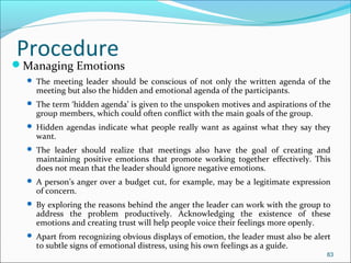 Managing Emotions
 The meeting leader should be conscious of not only the written agenda of the
meeting but also the hidden and emotional agenda of the participants.
 The term ‘hidden agenda’ is given to the unspoken motives and aspirations of the
group members, which could often conflict with the main goals of the group.
 Hidden agendas indicate what people really want as against what they say they
want.
 The leader should realize that meetings also have the goal of creating and
maintaining positive emotions that promote working together effectively. This
does not mean that the leader should ignore negative emotions.
 A person’s anger over a budget cut, for example, may be a legitimate expression
of concern.
 By exploring the reasons behind the anger the leader can work with the group to
address the problem productively. Acknowledging the existence of these
emotions and creating trust will help people voice their feelings more openly.
 Apart from recognizing obvious displays of emotion, the leader must also be alert
to subtle signs of emotional distress, using his own feelings as a guide.
83
Procedure
 
