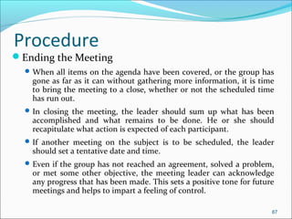 Ending the Meeting
When all items on the agenda have been covered, or the group has
gone as far as it can without gathering more information, it is time
to bring the meeting to a close, whether or not the scheduled time
has run out.
In closing the meeting, the leader should sum up what has been
accomplished and what remains to be done. He or she should
recapitulate what action is expected of each participant.
If another meeting on the subject is to be scheduled, the leader
should set a tentative date and time.
Even if the group has not reached an agreement, solved a problem,
or met some other objective, the meeting leader can acknowledge
any progress that has been made. This sets a positive tone for future
meetings and helps to impart a feeling of control.
87
Procedure
 