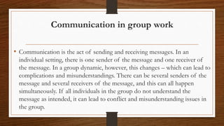 Communication in group work
• Communication is the act of sending and receiving messages. In an
individual setting, there is one sender of the message and one receiver of
the message. In a group dynamic, however, this changes – which can lead to
complications and misunderstandings. There can be several senders of the
message and several receivers of the message, and this can all happen
simultaneously. If all individuals in the group do not understand the
message as intended, it can lead to conflict and misunderstanding issues in
the group.
 