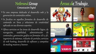 • Es una empresa dedicada al desarrollo web y la
generación de contenidos online.
• Se focaliza en aquellos formatos de desarrollo de
contenido en línea y soluciones de creatividad
aplicada en sus diversos soportes.
• Ofrece servicios en las áreas de desarrollo lógico, de
navegación, usabilidad, administración de
contenidos, generación grafica en formatos 2D y 3D,
ingeniería de sistemas, rediseño de portales, servicios
de web hosting, desarrollo de software y campañas
de mailing masivos y banner.
Áreas de TrabajoNetbrand Group
ComunicaciónDigital
 