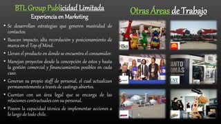 • Se desarrollan estrategias que generen masividad de
contactos.
• Buscan impacto, alta recordación y posicionamiento de
marca en el Top of Mind.
• Llevan el producto en donde se encuentra el consumidor.
• Manejan proyectos desde la concepción de estos y hasta
la gestión comercial y financiamientos posibles en cada
caso.
• Generan su propio staff de personal, el cual actualizan
permanentementea través de castings abiertos.
• Cuentan con un área legal que se encarga de las
relaciones contractuales con su personal.
• Poseen la capacidad técnica de implementar acciones a
lo largo de todo chile.
Otras Áreas de TrabajoBTL Group Publicidad Limitada
Experiencia en Marketing
 