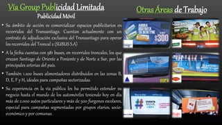 Vía Group Publicidad Limitada
Publicidad Móvil
• Su ámbito de acción es comercializar espacios publicitarios en
recorridos del Transantiago. Cuentan actualmente con un
contrato de adjudicación exclusiva del Transantiago para operar
los recorridos del Troncal 2 (SUBUS S.A)
• A la fecha cuentas con 981 buses, en recorridos troncales, los que
cruzan Santiago de Oriente a Poniente y de Norte a Sur, por las
principales arterias del país.
• También 1.200 buses alimentadores distribuidos en las zonas B,
D, E, F y H, ideales para campañas sectorizadas.
• Su experiencia en la vía pública les ha permitido extender su
negocio hasta el mundo de los automóviles teniendo hoy en día
más de 2.000 autos particulares y más de 500 furgones escolares,
especial para campañas segmentadas por grupos etarios, socio-
económico y por comunas.
Otras Áreas de Trabajo
 