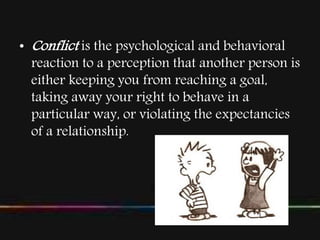 • Conflict is the psychological and behavioral
reaction to a perception that another person is
either keeping you from reaching a goal,
taking away your right to behave in a
particular way, or violating the expectancies
of a relationship.
 