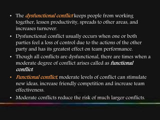• The dysfunctional conflict keeps people from working
together, lessen productivity, spreads to other areas, and
increases turnover.
• Dysfunctional conflict usually occurs when one or both
parties feel a loss of control due to the actions of the other
party and has its greatest effect on team performance.
• Though all conflicts are dysfunctional, there are times when a
moderate degree of conflict arises called as functional
conflict.
• Functional conflict, moderate levels of conflict can stimulate
new ideas, increase friendly competition and increase team
effectiveness.
• Moderate conflicts reduce the risk of much larger conflicts.
 