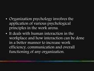 • Organization psychology involves the
application of various psychological
principles in the work arena.
• It deals with human interaction in the
workplace and how interaction can be done
in a better manner to increase work
efficiency, communication and overall
functioning of any organization.
 