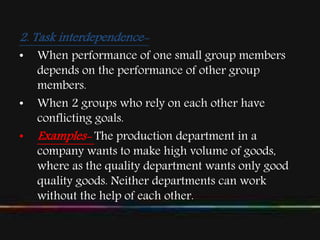 2. Task interdependence-
• When performance of one small group members
depends on the performance of other group
members.
• When 2 groups who rely on each other have
conflicting goals.
• Examples- The production department in a
company wants to make high volume of goods,
where as the quality department wants only good
quality goods. Neither departments can work
without the help of each other.
 