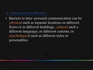 4. Communication Barriers-
• Barriers to inter-personal communication can be
physical, such as separate locations on different
floors or in different buildings, cultural, such a
different languages, or different customs, or
psychological, such as different styles or
personalities.
 