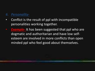 6. Personality-
• Conflict is the result of ppl with incompatible
personalities working together.
• Example- It has been suggested that ppl who are
dogmatic and authoritarian and have low self-
esteem are involved in more conflicts than open
minded ppl who feel good about themselves.
 