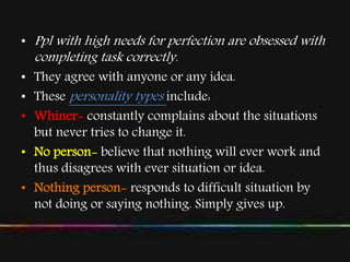 • Ppl with high needs for perfection are obsessed with
completing task correctly.
• They agree with anyone or any idea.
• These personality types include:
• Whiner- constantly complains about the situations
but never tries to change it.
• No person- believe that nothing will ever work and
thus disagrees with ever situation or idea.
• Nothing person- responds to difficult situation by
not doing or saying nothing. Simply gives up.
 