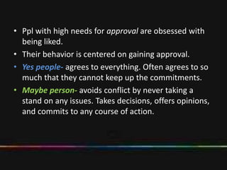 • Ppl with high needs for approval are obsessed with
being liked.
• Their behavior is centered on gaining approval.
• Yes people- agrees to everything. Often agrees to so
much that they cannot keep up the commitments.
• Maybe person- avoids conflict by never taking a
stand on any issues. Takes decisions, offers opinions,
and commits to any course of action.
 