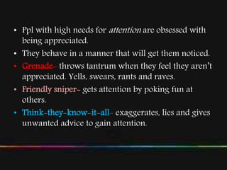 • Ppl with high needs for attention are obsessed with
being appreciated.
• They behave in a manner that will get them noticed.
• Grenade- throws tantrum when they feel they aren’t
appreciated. Yells, swears, rants and raves.
• Friendly sniper- gets attention by poking fun at
others.
• Think-they-know-it-all- exaggerates, lies and gives
unwanted advice to gain attention.
 