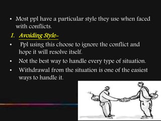 • Most ppl have a particular style they use when faced
with conflicts.
1. Avoiding Style-
• Ppl using this choose to ignore the conflict and
hope it will resolve itself.
• Not the best way to handle every type of situation.
• Withdrawal from the situation is one of the easiest
ways to handle it.
 