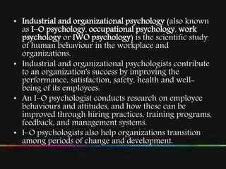 • Industrial and organizational psychology (also known
as I–O psychology, occupational psychology, work
psychology or IWO psychology) is the scientific study
of human behaviour in the workplace and
organizations.
• Industrial and organizational psychologists contribute
to an organization's success by improving the
performance, satisfaction, safety, health and well-
being of its employees.
• An I–O psychologist conducts research on employee
behaviours and attitudes, and how these can be
improved through hiring practices, training programs,
feedback, and management systems.
• I–O psychologists also help organizations transition
among periods of change and development.
 