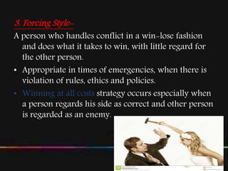 3. Forcing Style-
A person who handles conflict in a win-lose fashion
and does what it takes to win, with little regard for
the other person.
• Appropriate in times of emergencies, when there is
violation of rules, ethics and policies.
• Winning at all costs strategy occurs especially when
a person regards his side as correct and other person
is regarded as an enemy.
 