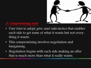 5. Compromising style
• User tries to adopt give-and-take tactics that enables
each side to get some of what it wants but not every-
thing it wants.
• This compromising involves negotiation and
bargaining.
• Negotiation begins with each side making an offer
that is much more than what it really wants.
 