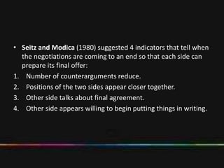 • Seitz and Modica (1980) suggested 4 indicators that tell when
the negotiations are coming to an end so that each side can
prepare its final offer:
1. Number of counterarguments reduce.
2. Positions of the two sides appear closer together.
3. Other side talks about final agreement.
4. Other side appears willing to begin putting things in writing.
 