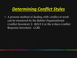 Determining Conflict Styles
• A persons method of dealing with conflict at work
can be measured by the Rahim Organizational
Conflict Inventory 2- ROCI 2 or the Cohen Conflict
Response Inventory- CCRI.
 