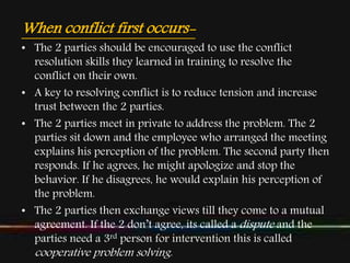 When conflict first occurs-
• The 2 parties should be encouraged to use the conflict
resolution skills they learned in training to resolve the
conflict on their own.
• A key to resolving conflict is to reduce tension and increase
trust between the 2 parties.
• The 2 parties meet in private to address the problem. The 2
parties sit down and the employee who arranged the meeting
explains his perception of the problem. The second party then
responds. If he agrees, he might apologize and stop the
behavior. If he disagrees, he would explain his perception of
the problem.
• The 2 parties then exchange views till they come to a mutual
agreement. If the 2 don’t agree, its called a dispute and the
parties need a 3rd person for intervention this is called
cooperative problem solving.
 