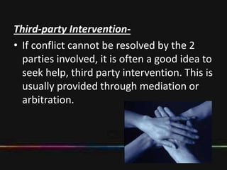 Third-party Intervention-
• If conflict cannot be resolved by the 2
parties involved, it is often a good idea to
seek help, third party intervention. This is
usually provided through mediation or
arbitration.
 