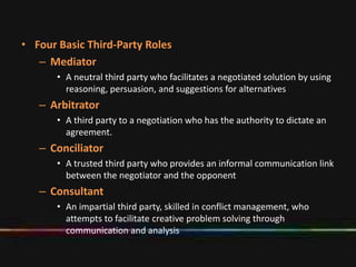 • Four Basic Third-Party Roles
– Mediator
• A neutral third party who facilitates a negotiated solution by using
reasoning, persuasion, and suggestions for alternatives
– Arbitrator
• A third party to a negotiation who has the authority to dictate an
agreement.
– Conciliator
• A trusted third party who provides an informal communication link
between the negotiator and the opponent
– Consultant
• An impartial third party, skilled in conflict management, who
attempts to facilitate creative problem solving through
communication and analysis
 