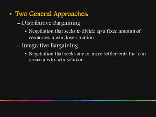 • Two General Approaches:
– Distributive Bargaining
• Negotiation that seeks to divide up a fixed amount of
resources; a win-lose situation
– Integrative Bargaining
• Negotiation that seeks one or more settlements that can
create a win-win solution
 