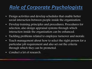 Role of Corporate Psychologists
• Design activities and develop schedules that enable better
social interaction between people inside the organization.
• Develop training principles and procedures, Procedures for
selection, also design appraisal systems through which
interaction inside the organization can be enhanced.
• Tackling problems related to employee turnover and morale.
• Teach management about how to select the right person for a
particular job requirement and also set out the criteria
through which they can be promoted.
• Conduct a lot of research.
 