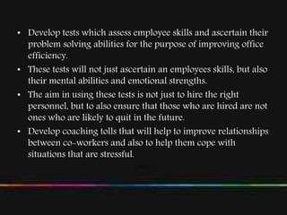 • Develop tests which assess employee skills and ascertain their
problem solving abilities for the purpose of improving office
efficiency.
• These tests will not just ascertain an employees skills, but also
their mental abilities and emotional strengths.
• The aim in using these tests is not just to hire the right
personnel, but to also ensure that those who are hired are not
ones who are likely to quit in the future.
• Develop coaching tolls that will help to improve relationships
between co-workers and also to help them cope with
situations that are stressful.
 