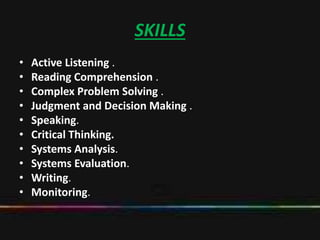 SKILLS
• Active Listening .
• Reading Comprehension .
• Complex Problem Solving .
• Judgment and Decision Making .
• Speaking.
• Critical Thinking.
• Systems Analysis.
• Systems Evaluation.
• Writing.
• Monitoring.
 