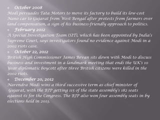  October 2008
Modi persuades Tata Motors to move its factory to build its low-cost
Nano car to Gujarat from West Bengal after protests from farmers over
land compensation, a sign of his business-friendly approach to politics.
 February 2012
A Special Investigation Team (SIT), which has been appointed by India's
Supreme Court, says investigators found no evidence against Modi in a
2002 riots case.
 October 22, 2012
British High Commissioner James Bevan sits down with Modi to discuss
business and investment in a landmark meeting that ends the UK's 10
Year diplomatic boycott after three British citizens were killed in the
2002 riots.
 December 20, 2012
Narendra Modi wins a third successive term as chief minister of
Gujarat, with the BJP getting 115 of the state assembly's 182 seats
against 61 for the Congress. The BJP also won four assembly seats in by
elections held in 2013.
 