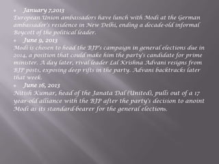  January 7,2013
European Union ambassadors have lunch with Modi at the German
ambassador's residence in New Delhi, ending a decade-old informal
Boycott of the political leader.
 June 9, 2013
Modi is chosen to head the BJP's campaign in general elections due in
2014, a position that could make him the party's candidate for prime
minister. A day later, rival leader Lal Krishna Advani resigns from
BJP posts, exposing deep rifts in the party. Advani backtracks later
that week.
 June 16, 2013
Nitish Kumar, head of the Janata Dal (United), pulls out of a 17
year-old alliance with the BJP after the party's decision to anoint
Modi as its standard-bearer for the general elections.
 