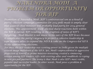 Promotion of Narendra Modi ,BJP „s controversial son as a head of
party‟s election campaign committee for 2014 polls made it amply clear
that Gujarat chief minister will probably lead party for 2014 general
elections. This appointment itself elicited sharp reactions both within
the BJP & outside BJP resulting in the eruption of noise of BJP‟S
Infighting . Modi bluster is not music to the ears of the BJP brass because
it complicates the party's urgency to project a cohesive leadership &
rope in more allies to expand the NDA & take on the Congress-led UPA
in the approaching elections.
For once, the BJP leadership was scenting power in Delhi given the multiple
crises& image meltdown of the UPA. Yet, Modi's unprecedented & aggressive
projection of himself as prime minister-inwaiting created a simmering
tension among BJP leaders, rifts with existing allies and roadblocks to roping
in new pre-poll partners. The irony is that Modi is also BJP's most visible,
popular and successful leader. In other words, Modi poses a problem &
opportunity for the BJP.
 