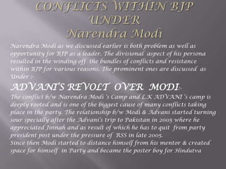 Narendra Modi as we discussed earlier is both problem as well as
opportunity for BJP as a leader. The divisional aspect of his persona
resulted in the winding off the bundles of conflicts and resistance
within BJP for various reasons. The prominent ones are discussed as
Under :-
ADVANI‟S REVOLT OVER MODI:-
The conflict b/w Narendra Modi „s Camp and L.K ADVANI „s camp is
deeply rooted and is one of the biggest cause of many conflicts taking
place in the party. The relationship b/w Modi & Advani started turning
sour specially after the Advani‟s trip to Pakistan in 2005 where he
appreciated Jinnah and as result of which he has to quit from party
president post under the pressure of RSS in late 2005.
Since then Modi started to distance himself from his mentor & created
space for himself in Party and became the poster boy for Hindutva
 