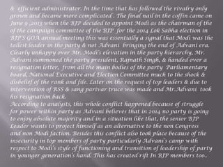 & efficient administrator. In the time that has followed the rivalry only
grown and became more complicated . The final nail in the coffin came on
June 9 ,2013 when the BJP decided to appoint Modi as the chairman of the
of the campaign committee of the BJP for the 2014 Lok Sabha election in
BJP‟S GOA annual meeting this was essentially a signal that Modi was the
tallest leader in the party & not Advani bringing the end of Advani era.
Clearly unhappy over Mr. Modi‟s elevation in the party hierarchy, Mr.
Advani summoned the party president, Rajnath Singh, & handed over a
resignation letter, from all the main bodies of the party Parliamentary
board, National Executive and Election Committee much to the shock &
disbelief of the rank and file. Later on the request of top leaders & due to
intervention of RSS & sang parivar truce was made and Mr.Advani took
his resignation back.
According to analysts, this whole conflict happened because of struggle
for power within party as Advani believes that in 2014 no party is going
to enjoy absolute majority and in a situation like that, the senior BJP
Leader wants to project himself as an alternative to the non Congress
and non Modi faction. Besides this conflict also took place because of the
insecurity in top members of party particularly Advani‟s camp with
respect to Modi‟s style of functioning and transition of leadership of party
in younger generation‟s hand. This has created rift In BJP members too..
 