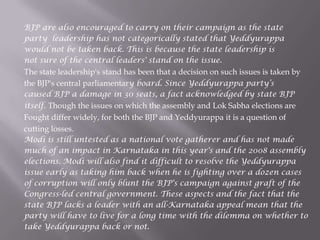 BJP are also encouraged to carry on their campaign as the state
party leadership has not categorically stated that Yeddyurappa
would not be taken back. This is because the state leadership is
not sure of the central leaders' stand on the issue.
The state leadership's stand has been that a decision on such issues is taken by
the BJP's central parliamentary board. Since Yeddyurappa party‟s
caused BJP a damage in 30 seats, a fact acknowledged by state BJP
itself. Though the issues on which the assembly and Lok Sabha elections are
Fought differ widely, for both the BJP and Yeddyurappa it is a question of
cutting losses.
Modi is still untested as a national vote gatherer and has not made
much of an impact in Karnataka in this year's and the 2008 assembly
elections. Modi will also find it difficult to resolve the Yeddyurappa
issue early as taking him back when he is fighting over a dozen cases
of corruption will only blunt the BJP's campaign against graft of the
Congress-led central government. These aspects and the fact that the
state BJP lacks a leader with an all-Karnataka appeal mean that the
party will have to live for a long time with the dilemma on whether to
take Yeddyurappa back or not.
 