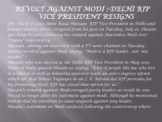 REVOLT AGAINST MODI :-DELHI BJP
VICE PRESIDENT RESIGNS
ON JULY 17 ,2013 Amir Raza Hussain BJP Vice-President in Delhi and
famous theatre artist, resigned from his post on Tuesday, July 16. Husain
quit from his post following his remark against Narendra Modi over
“Puppy" controversy.
Hussain , during an interview with a TV news channel on Tuesday ,
openly revolted against Modi saying, “Modi is a BJP leader , not my
Leader”
Husain, who was elected as the Delhi BJP Vice President in May 2013.
Times of India quoted Husain as saying, "A lot of people like me who live
in a liberal as well as minority universe want an anti-Congress option
which an Atal Bihari Vajpayee or an L K Advani led BJP provides for.
By promoting Modi, BJP has closed that option for us.“
Husain's remark against Modi enraged party leaders as result he was
forced to resign after his statement against modi. Although he mentioned
that he had no intention to cause anguish against any leader.
Husain's statement on Modi surfaced following the controversy where
 