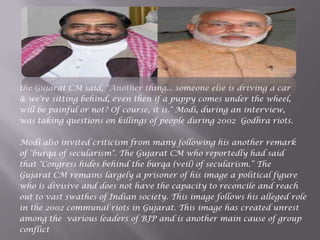 the Gujarat CM said, "Another thing... someone else is driving a car
& we're sitting behind, even then if a puppy comes under the wheel,
will be painful or not? Of course, it is." Modi, during an interview,
was taking questions on killings of people during 2002 Godhra riots.
Modi also invited criticism from many following his another remark
of "burqa of secularism". The Gujarat CM who reportedly had said
that "Congress hides behind the burqa (veil) of secularism.“ The
Gujarat CM remains largely a prisoner of his image a political figure
who is divisive and does not have the capacity to reconcile and reach
out to vast swathes of Indian society. This image follows his alleged role
in the 2002 communal riots in Gujarat. This image has created unrest
among the various leaders of BJP and is another main cause of group
conflict
 