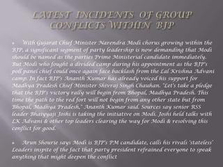  With Gujarat Chief Minister Narendra Modi chorus growing within the
BJP, a significant segment of party leadership is now demanding that Modi
should be named as the parties Prime Ministerial candidate immediately.
But Modi who fought a divided camp during his appointment as the BJP's
poll panel chief could once again face backlash from the Lal Krishna Advani
camp. In fact BJP's Ananth Kumar has already voiced his support for
Madhya Pradesh Chief Minister Shivraj Singh Chauhan. "Let's take a pledge
that the BJP's victory rally will begin from Bhopal, Madhya Pradesh. This
time the path to the red fort will not begin from any other state but from
Bhopal, Madhya Pradesh," Ananth Kumar said. Sources say senior RSS
leader Bhaiyyaji Joshi is taking the initiative on Modi. Joshi held talks with
LK Advani & other top leaders clearing the way for Modi & resolving this
conflict for good.
 Arun Shourie says Modi is BJP's PM candidate, calls his rivals 'stateless„
Leaders inspite of the fact that party president refrained everyone to speak
anything that might deepen the conflict
 