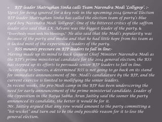  BJP leader Shatrughan Sinha calls Team Narendra Modi „Lollypop‟. :-
Upset for being ignored for a key role in the upcoming 2014 General Election
BJP leader Shatrughan Sinha has called the election team of party‟s blue
eyed boy Narendra Modi „lollypop‟. One of the bitterest critics of the saffron
leader also said that LK Advani was the biggest leader of the party. &
“Everybody must seek his blessings," He also said that the Modi‟s popularity was
because of the party and media and that he had little hope from his team as
it lacked most of the experienced leaders of the party.
 RSS mounts pressure on BJP leaders to fall in line:-
Having made up its mind to back Gujarat Chief Minister Narendra Modi as
the BJP‟s prime ministerial candidate for the 2014 general election, the RSS
has stepped up its efforts to persuade senior BJP leaders to fall in line.
According to Sources, a determined RSS is not going to go back on its stand
for immediate announcement of Mr. Modi‟s candidature by the BJP, and the
current exercise is limited to mollifying the senior leaders.
In recent weeks, the pro-Modi camp in the BJP has been underscoring the
need for early announcement of the prime ministerial candidate. Leader of
the Opposition in the Rajya Sabha Arun Jaitley said the sooner the party
announced its candidate, the better it would be for it.
Mr. Jaitley argued that any row would amount to the party committing a
“hit-wicket” and turn out to be the only possible reason for it to lose the
general election.
 