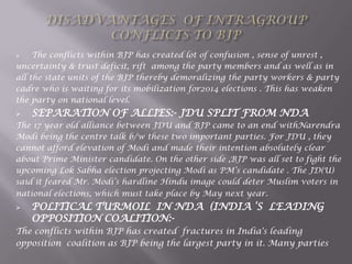  The conflicts within BJP has created lot of confusion , sense of unrest ,
uncertainty & trust deficit, rift among the party members and as well as in
all the state units of the BJP thereby demoralizing the party workers & party
cadre who is waiting for its mobilization for2014 elections . This has weaken
the party on national level.
 SEPARATION OF ALLIES:- JDU SPLIT FROM NDA
The 17 year old alliance between JDU and BJP came to an end withNarendra
Modi being the centre talk b/w these two important parties. For JDU , they
cannot afford elevation of Modi and made their intention absolutely clear
about Prime Minister candidate. On the other side ,BJP was all set to fight the
upcoming Lok Sabha election projecting Modi as PM‟s candidate . The JD(U)
said it feared Mr. Modi‟s hardline Hindu image could deter Muslim voters in
national elections, which must take place by May next year.
 POLITICAL TURMOIL IN NDA (INDIA „S LEADING
OPPOSITION COALITION:-
The conflicts within BJP has created fractures in India's leading
opposition coalition as BJP being the largest party in it. Many parties
 