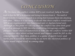 AS We know the conflicts within BJP is not resolved fully & The real
truth is that the BJP is in disarray and trying to recover from it . The smell of
blood from the Congress’s wounds is so strong that it arouses them into attacking
each other. .Hence it is too early to decide that these conflicts would turn
BJP as an organization into functional unit or dysfunctional unit.
Although at this point we can say that the conflicts has done both good
as well as damage to BJP thereby establishing Intragroup conflict
paradox. Under these circumstances it looks like the conflicts within BJP
is hazardous idea whose actual intent and impact could be felt in the
coming months. But then, politics is a game of quirk twists and
turns and it would be interesting to see how the electoral politics of
India would unfold itself in coming days.
 
