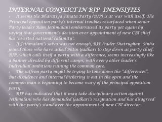 INTERNAL CONFLICT IN BJP INENSIFIES
 It seems the Bharatiya Janata Party (BJP) is at war with itself. The
Principal opposition party‟s internal troubles resurfaced when senior
Party leader Ram Jethmalani embarrassed its party yet again by
saying that government's decision over appointment of new CBI chief
has "averted national calamity".
 If Jethmalani‟s salvo was not enough, BJP leader Shatrughan Sinha
joined those who have asked Nitin Gadkari to step down as party chief.
BJP, which calls itself a party with a difference, seems increasingly like
a banner divided by different camps, with every other leader‟s
Individual ambitions ruining the common core.
 The saffron party might be trying to tone down the “differences”,
But dissidence and internal bickering is out in the open and the
common man is beginning to become wary of the principal opposition
party.
 BJP has indicated that it may take disciplinary action against
Jethmalani who has demanded Gadkari's resignation and has disagreed
with the party's stand over the appointment of new CBI director
 
